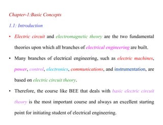 Chapter-1:Basic Concepts
1.1: Introduction
• Electric circuit and electromagnetic theory are the two fundamental
theories upon which all branches of electrical engineering are built.
• Many branches of electrical engineering, such as electric machines,
power, control, electronics, communications, and instrumentation, are
based on electric circuit theory.
• Therefore, the course like BEE that deals with basic electric circuit
theory is the most important course and always an excellent starting
point for initiating student of electrical engineering.
 