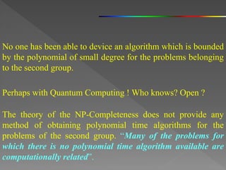 No one has been able to device an algorithm which is bounded
by the polynomial of small degree for the problems belonging
to the second group.
The theory of the NP-Completeness does not provide any
method of obtaining polynomial time algorithms for the
problems of the second group. “Many of the problems for
which there is no polynomial time algorithm available are
computationally related”.
Perhaps with Quantum Computing ! Who knows? Open ?
 