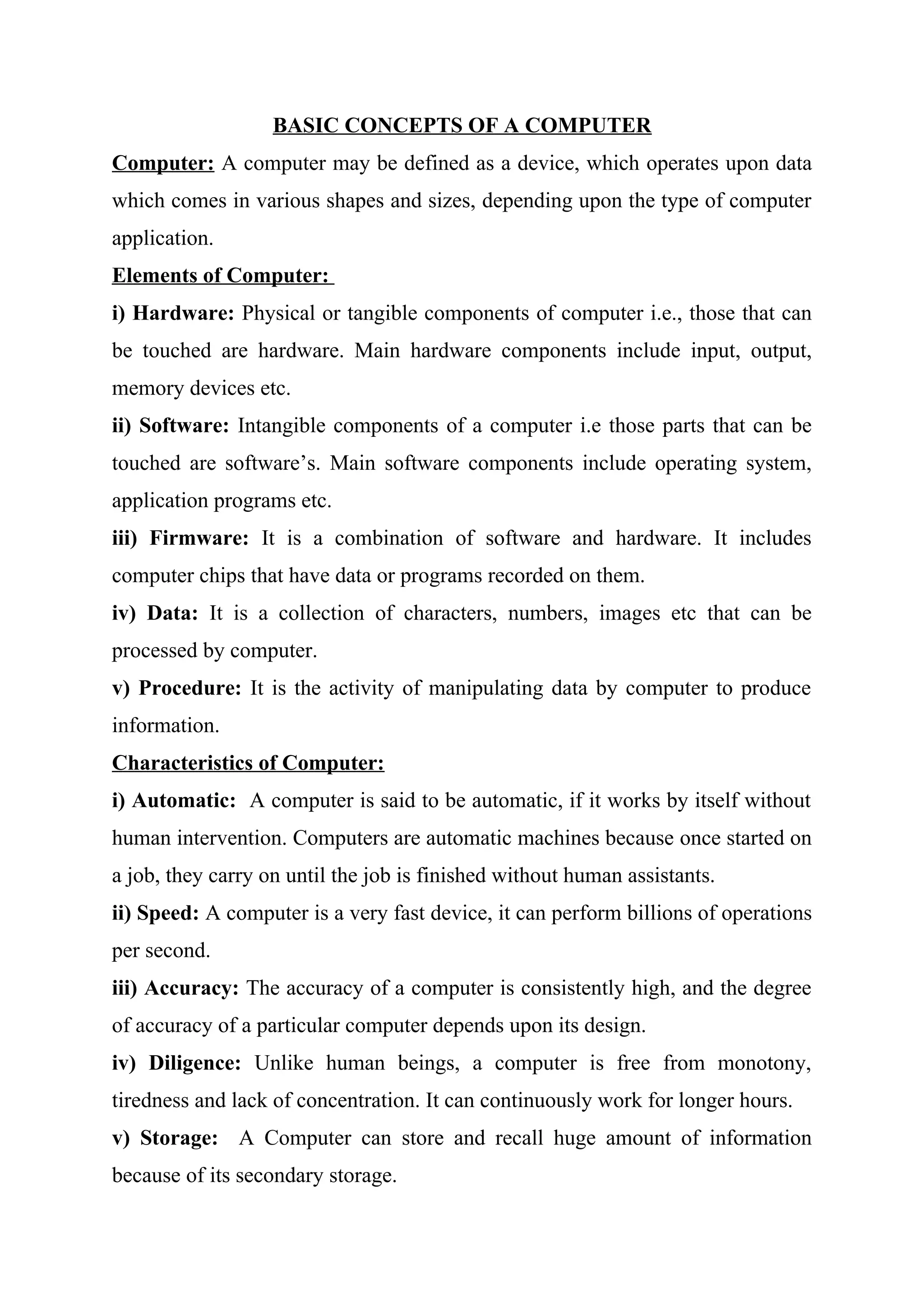 BASIC CONCEPTS OF A COMPUTER
Computer: A computer may be defined as a device, which operates upon data
which comes in various shapes and sizes, depending upon the type of computer
application.
Elements of Computer:
i) Hardware: Physical or tangible components of computer i.e., those that can
be touched are hardware. Main hardware components include input, output,
memory devices etc.
ii) Software: Intangible components of a computer i.e those parts that can be
touched are software’s. Main software components include operating system,
application programs etc.
iii) Firmware: It is a combination of software and hardware. It includes
computer chips that have data or programs recorded on them.
iv) Data: It is a collection of characters, numbers, images etc that can be
processed by computer.
v) Procedure: It is the activity of manipulating data by computer to produce
information.
Characteristics of Computer:
i) Automatic: A computer is said to be automatic, if it works by itself without
human intervention. Computers are automatic machines because once started on
a job, they carry on until the job is finished without human assistants.
ii) Speed: A computer is a very fast device, it can perform billions of operations
per second.
iii) Accuracy: The accuracy of a computer is consistently high, and the degree
of accuracy of a particular computer depends upon its design.
iv) Diligence: Unlike human beings, a computer is free from monotony,
tiredness and lack of concentration. It can continuously work for longer hours.
v) Storage: A Computer can store and recall huge amount of information
because of its secondary storage.
 