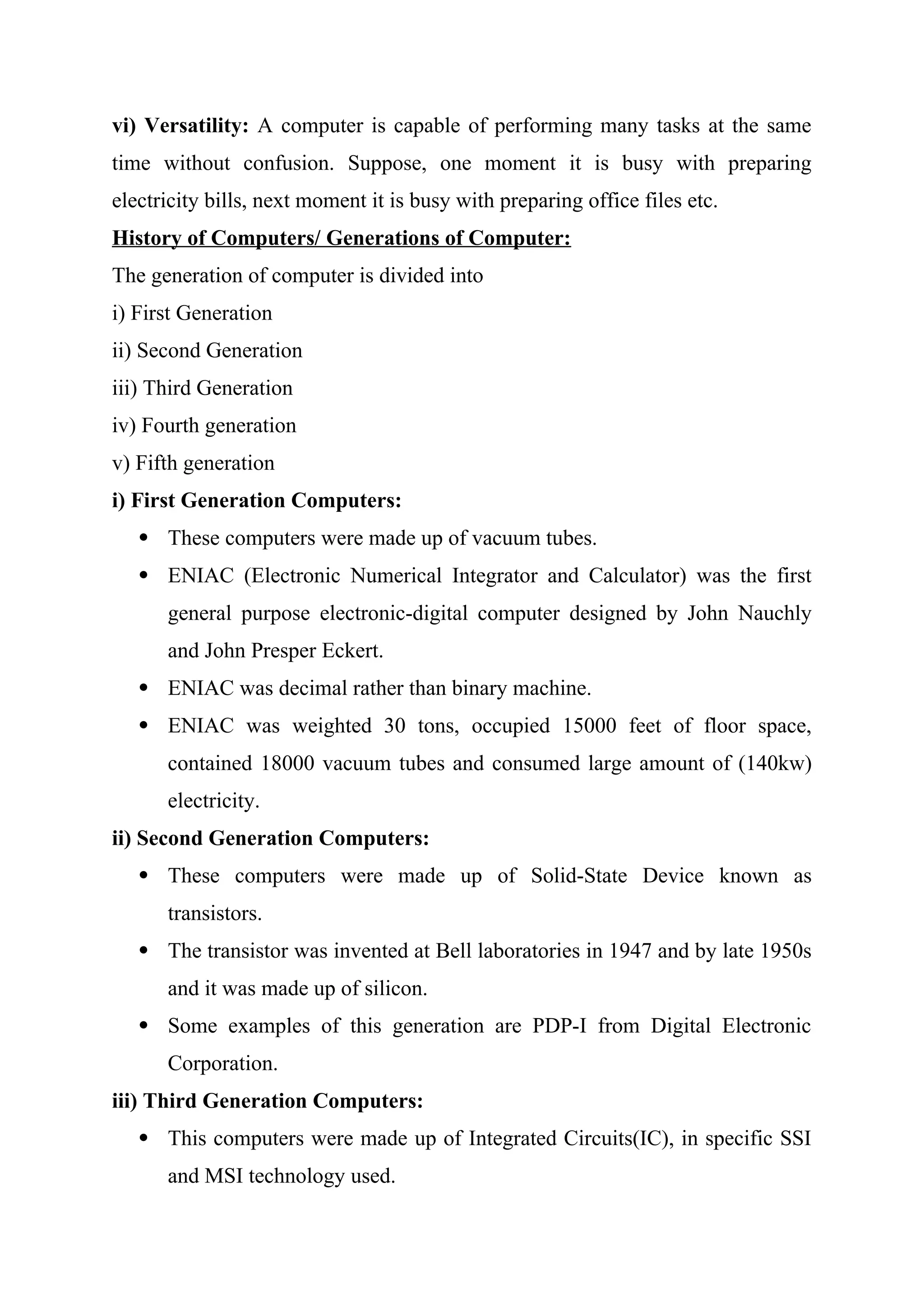 vi) Versatility: A computer is capable of performing many tasks at the same
time without confusion. Suppose, one moment it is busy with preparing
electricity bills, next moment it is busy with preparing office files etc.
History of Computers/ Generations of Computer:
The generation of computer is divided into
i) First Generation
ii) Second Generation
iii) Third Generation
iv) Fourth generation
v) Fifth generation
i) First Generation Computers:
 These computers were made up of vacuum tubes.
 ENIAC (Electronic Numerical Integrator and Calculator) was the first
general purpose electronic-digital computer designed by John Nauchly
and John Presper Eckert.
 ENIAC was decimal rather than binary machine.
 ENIAC was weighted 30 tons, occupied 15000 feet of floor space,
contained 18000 vacuum tubes and consumed large amount of (140kw)
electricity.
ii) Second Generation Computers:
 These computers were made up of Solid-State Device known as
transistors.
 The transistor was invented at Bell laboratories in 1947 and by late 1950s
and it was made up of silicon.
 Some examples of this generation are PDP-I from Digital Electronic
Corporation.
iii) Third Generation Computers:
 This computers were made up of Integrated Circuits(IC), in specific SSI
and MSI technology used.
 