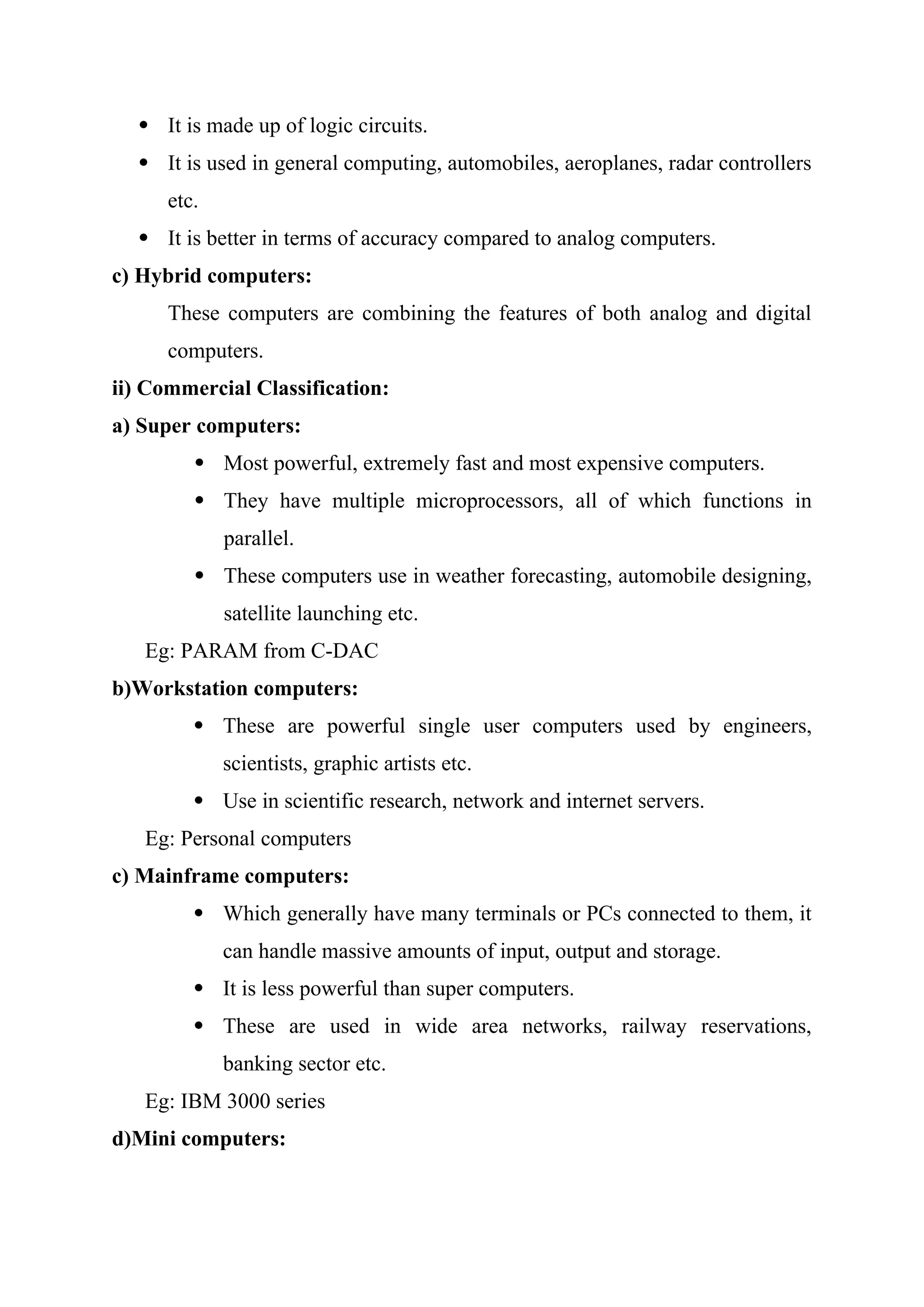  It is made up of logic circuits.
 It is used in general computing, automobiles, aeroplanes, radar controllers
etc.
 It is better in terms of accuracy compared to analog computers.
c) Hybrid computers:
These computers are combining the features of both analog and digital
computers.
ii) Commercial Classification:
a) Super computers:
 Most powerful, extremely fast and most expensive computers.
 They have multiple microprocessors, all of which functions in
parallel.
 These computers use in weather forecasting, automobile designing,
satellite launching etc.
Eg: PARAM from C-DAC
b)Workstation computers:
 These are powerful single user computers used by engineers,
scientists, graphic artists etc.
 Use in scientific research, network and internet servers.
Eg: Personal computers
c) Mainframe computers:
 Which generally have many terminals or PCs connected to them, it
can handle massive amounts of input, output and storage.
 It is less powerful than super computers.
 These are used in wide area networks, railway reservations,
banking sector etc.
Eg: IBM 3000 series
d)Mini computers:
 