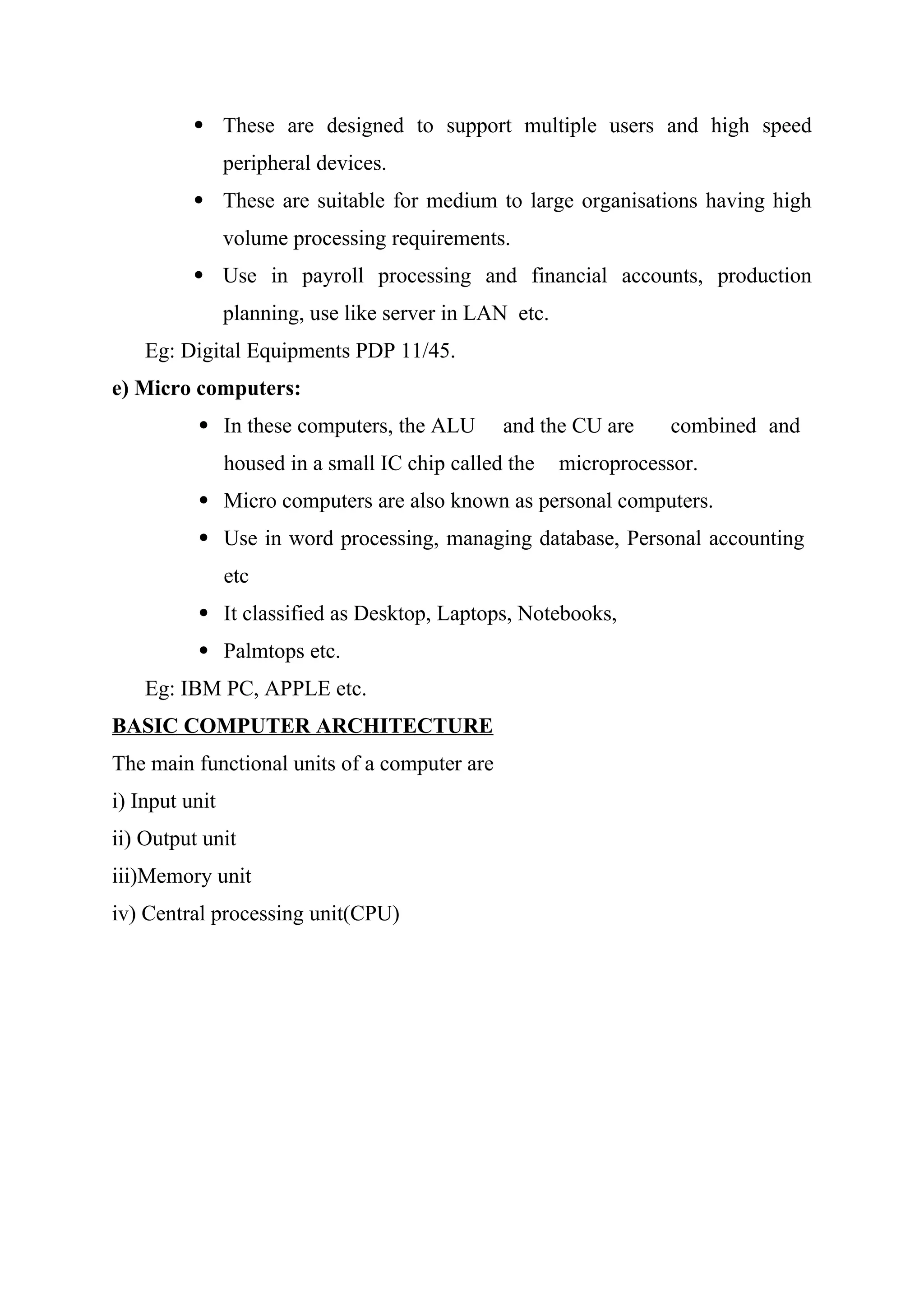  These are designed to support multiple users and high speed
peripheral devices.
 These are suitable for medium to large organisations having high
volume processing requirements.
 Use in payroll processing and financial accounts, production
planning, use like server in LAN etc.
Eg: Digital Equipments PDP 11/45.
e) Micro computers:
 In these computers, the ALU and the CU are combined and
housed in a small IC chip called the microprocessor.
 Micro computers are also known as personal computers.
 Use in word processing, managing database, Personal accounting
etc
 It classified as Desktop, Laptops, Notebooks,
 Palmtops etc.
Eg: IBM PC, APPLE etc.
BASIC COMPUTER ARCHITECTURE
The main functional units of a computer are
i) Input unit
ii) Output unit
iii)Memory unit
iv) Central processing unit(CPU)
 