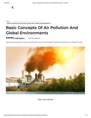 5/16/2019 Basic Concepts Of Air Pollution And Global Environments - Edukite
https://edukite.org/course/basic-concepts-of-air-pollution-and-global-environments/ 1/9
HOME / COURSE / EMPLOYABILITY / VIDEO COURSE
/ BASIC CONCEPTS OF AIR POLLUTION AND GLOBAL ENVIRONMENTS
Basic Concepts Of Air Pollution And
Global Environments
( 9 REVIEWS ) 477 STUDENTS
How detrimental do u think air pollution is to human health? And to the planet as a whole? In this …

TAKE THIS COURSE
 