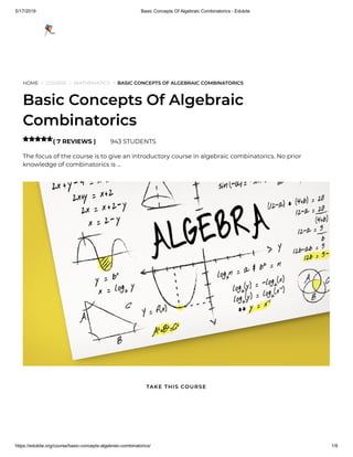 5/17/2019 Basic Concepts Of Algebraic Combinatorics - Edukite
https://edukite.org/course/basic-concepts-algebraic-combinatorics/ 1/9
HOME / COURSE / MATHEMATICS / BASIC CONCEPTS OF ALGEBRAIC COMBINATORICS
Basic Concepts Of Algebraic
Combinatorics
( 7 REVIEWS ) 943 STUDENTS
The focus of the course is to give an introductory course in algebraic combinatorics. No prior
knowledge of combinatorics is …

TAKE THIS COURSE
 