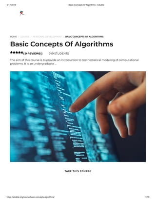 5/17/2019 Basic Concepts Of Algorithms - Edukite
https://edukite.org/course/basic-concepts-algorithms/ 1/10
HOME / COURSE / PERSONAL DEVELOPMENT / BASIC CONCEPTS OF ALGORITHMS
Basic Concepts Of Algorithms
( 9 REVIEWS ) 749 STUDENTS
The aim of this course is to provide an introduction to mathematical modeling of computational
problems. It is an undergraduate …

TAKE THIS COURSE
 
