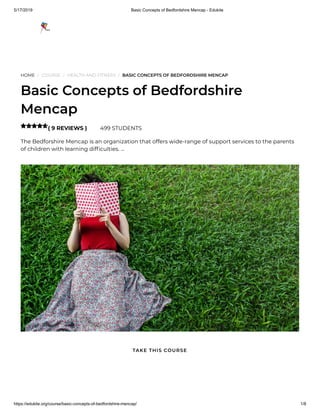 5/17/2019 Basic Concepts of Bedfordshire Mencap - Edukite
https://edukite.org/course/basic-concepts-of-bedfordshire-mencap/ 1/8
HOME / COURSE / HEALTH AND FITNESS / BASIC CONCEPTS OF BEDFORDSHIRE MENCAP
Basic Concepts of Bedfordshire
Mencap
( 9 REVIEWS ) 499 STUDENTS
The Bedforshire Mencap is an organization that offers wide-range of support services to the parents
of children with learning dif culties. …

TAKE THIS COURSE
 