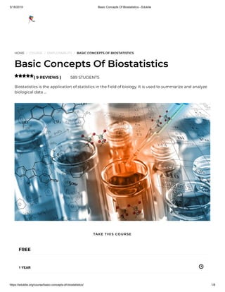 5/18/2019 Basic Concepts Of Biostatistics - Edukite
https://edukite.org/course/basic-concepts-of-biostatistics/ 1/8
HOME / COURSE / EMPLOYABILITY / BASIC CONCEPTS OF BIOSTATISTICS
Basic Concepts Of Biostatistics
( 9 REVIEWS ) 589 STUDENTS
Biostatistics is the application of statistics in the eld of biology. It is used to summarize and analyze
biological data …

FREE
1 YEAR
TAKE THIS COURSE
 