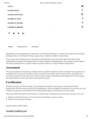 5/18/2019 Basic Concepts Of Biostatistics - Edukite
https://edukite.org/course/basic-concepts-of-biostatistics/ 2/8
   
LEVEL 2
COURSE BADGE
COURSE CERTIFICATE
9NUMBER OF UNITS
0NUMBER OF QUIZZES
2 HOURS, 10 MINUTES
HOME CURRICULUM REVIEWS
Biostatistics is the application of statistics in the eld of biology. It is used to summarize and analyze
biological data in the eld of shery, agriculture, medicine, health or pharmacy.
This course will introduce you to the basics of biostatistics. You will know about the day-to-day
collaboration between the researchers in Public Health and Biostatistics. You will get to know about
the recent applications in public health as public health is a major led for biostatistics.
Assessment
This course does not involve any written exams. Students need to answer 5 assignment questions to
complete the course, the answers will be in the form of written work in pdf or word. Students can
write the answers in their own time. Each answer needs to be 200 words (1 Page). Once the answers
are submitted, the tutor will check and assess the work.
Certification
Edukite courses are free to study. To successfully complete a course you must submit all the
assignment of the course as part of the assessment. Upon successful completion of a course, you can
choose to make your achievement formal by obtaining your Certi cate at a cost of £49.
Having an Of cial Edukite Certi cation is a great way to celebrate and share your success. You can:
Add the certi cate to your CV or resume and brighten up your career
Show it to prove your success
 
Course Credit: JHSPH Open
COURSE CURRICULUM
 