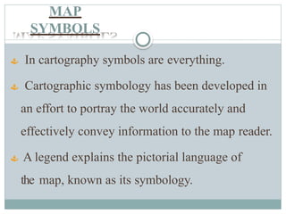 MAP
SYMBOLS
 In cartography symbols are everything.
 Cartographic symbology has been developed in
an effort to portray the world accurately and
effectively convey information to the map reader.
 A legend explains the pictorial language of
the map, known as its symbology.
 