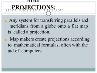 MAP
PROJECTIONS:
 Any system for transferring parallels and
meridians from a globe onto a flat map
is called a projection.
 Map makers create projections according
to mathematical formulas, often with the
aid of computers.
 
