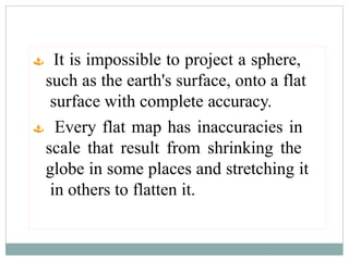  It is impossible to project a sphere,
such as the earth's surface, onto a flat
surface with complete accuracy.
 Every flat map has inaccuracies in
scale that result from shrinking the
globe in some places and stretching it
in others to flatten it.
 