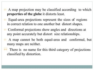  A map projection may be classified according to which
properties of the globe it distorts least.
 Equal-area projections represent the sizes of regions
in correct relation to one another but distort shapes.
 Conformal projections show angles and directions at
any point accurately but distort size relationships.
 A map cannot be both equal-area and conformal, but
many maps are neither.
 There is no name for this third category of projections
classified by distortion.
 