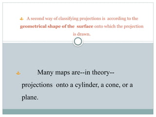  A second way of classifying projections is according to the
geometrical shape of the surface onto which the projection
is drawn.
 Many maps are--in theory--
projections onto a cylinder, a cone, or a
plane.
 