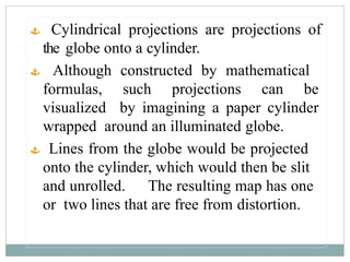 Cylindrical projections are projections of
the globe onto a cylinder.
 Although constructed by mathematical
formulas, such projections can be
visualized by imagining a paper cylinder
wrapped around an illuminated globe.
 Lines from the globe would be projected
onto the cylinder, which would then be slit
and unrolled. The resulting map has one
or two lines that are free from distortion.
 