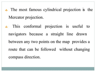  The most famous cylindrical projection is the
Mercator projection.
 This conformal projection is useful to
navigators because a straight line drawn
between any two points on the map provides a
route that can be followed without changing
compass direction.
 
