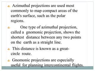  Azimuthal projections are used most
commonly to map compact areas of the
earth's surface, such as the polar
regions.
 One type of azimuthal projection,
called a gnomonic projection, shows the
shortest distance between any two points
on the earth as a straight line.
 This distance is known as a great-
circle route.
 Gnomonic projections are especially
useful for planning intercontinental flights.
 