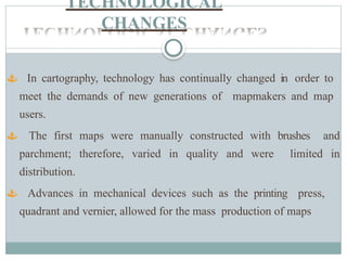 TECHNOLOGICAL
CHANGES
 In cartography, technology has continually changed in order to
meet the demands of new generations of mapmakers and map
users.
 The first maps were manually constructed with brushes and
parchment; therefore, varied in quality and were limited in
distribution.
 Advances in mechanical devices such as the printing press,
quadrant and vernier, allowed for the mass production of maps
 