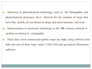  Advances in photochemical technology, such as the lithographic and
photochemical processes, have allowed for the creation of maps that
have fine details, do not distort in shape and resist moisture and wear.
 Advancements in electronic technology in the 20th century ushered in
another revolution in cartography.
 These days most commercial-quality maps are made using software that
falls into one of three main types: CAD, GIS and specialized illustration
software.
 