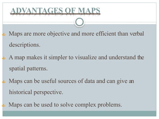 ADVANTAGES OF MAPS
 Maps are more objective and more efficient than verbal
descriptions.
 A map makes it simpler to visualize and understand the
spatial patterns.
 Maps can be useful sources of data and can give an
historical perspective.
 Maps can be used to solve complex problems.
 