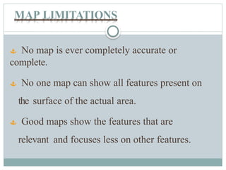 MAP LIMITATIONS
 No map is ever completely accurate or
complete.
 No one map can show all features present on
the surface of the actual area.
 Good maps show the features that are
relevant and focuses less on other features.
 