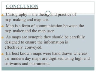 CONCLUSION
 Cartography is the theory and practice of
map making and map use.
 Map is a form of communication between the
map maker and the map user.
 As maps are synoptic they should be carefully
designed to ensure the information is
effectively conveyed.
 Earliest known maps were hand drawn whereas
the modern day maps are digitized using high end
softwares and instruments.
 