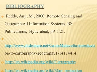 BIBLIOGRAPHY
 Reddy, Anji, M., 2000, Remote Sensing and
Geographical Information Systems. BS
Publications, Hyderabad, pP 1-21.

http://www.slideshare.net/GavinMalavolta/introducti
on-to-cartography-geography1-14174414
 http://en.wikipedia.org/wiki/Cartography
 http://en.wikipedia.org/wiki/Map_projection
 