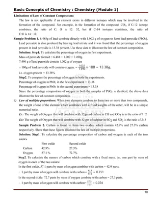 10
Limitations of Law of Constant Composition:
The law is not applicable if an element exists in different isotopes which may be involved in the
formation of the compound. For example, in the formation of the compound CO2, if C-12 isotope
combines, the ratio of C: O is 12: 32, but if C-14 isotopes combines, the ratio of
C:O is 14 : 32.
Sample Problem 1. 6.488g of lead combine directly with 1.002 g of oxygen to form lead peroxide (PbO2).
Lead peroxide is also produced by heating lead nitrate and it was found that the percentage of oxygen
present in lead peroxide is 13.38 percent. Use these data to illustrate the law of constant composition.
Solution: Step1. To calculate the percentage of oxygen in first experiment.
Mass of peroxide formed = 6.488 + 1.002 = 7.490g.
7.490 g of lead peroxide contain 1.002 g of oxygen
∴ 100g of lead peroxide will contain oxygen, =
1.002
7.490
× 100 = 13.38 ,
i.e. oxygen present = 13.38%
Step2. To compare the percentage of oxygen in both the experiments.
Percentage of oxygen in PbO2 in the first experiment = 13.38
Percentage of oxygen in PbO2 in the second experiment = 13.38
Since the percentage composition of oxygen in both the samples of PbO2 is identical, the above data
illustrate the law of constant composition.
3) Law of multiple proportions: When two elements combine to form two or more than two compounds,
the weight of one of the element which combines with a fixed weights of the other, will be in a simple
numerical ratio.
Ex: The weight of Oxygen that will combine with 12gm of carbon in CO and CO2 is in the ratio of 1: 2
Ex: The weight of Oxygen that will combine with 32 gm of sulphur in SO2 and SO3 is the ratio of 2: 3
Sample Problem 2. Carbon is found to form two oxides, which contain 42.9% and 27.3% carbon
respectively. Show that these figures illustrate the law of multiple proportions.
Solution: Step1. To calculate the percentage composition of carbon and oxygen in each of the two
oxides
First oxide Second oxide
Carbon 42.9% 27.3%
Oxygen 57.1 % 72.7%
Step2. To calculate the masses of carbon which combine with a fixed mass, i.e., one part by mass of
oxygen in each of the two oxides:
In the first oxide, 57.1 parts by mass of oxygen combine with carbon = 42.9 parts.
 1 part by mass of oxygen will combine with carbon=
.
.
= 0.751
In the second oxide. 72.7 parts by mass of oxygen combine with carbon = 27.3 parts.
 1 part by mass of oxygen will combine with carbon=
.
.
= 0.376
Basic Concepts of Chemistry : Chemistry (Module 1)
 
