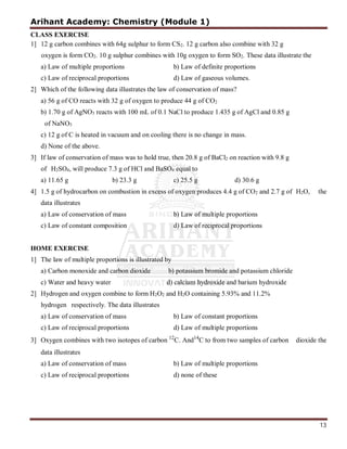 Arihant Academy: Chemistry (Module 1)
13
CLASS EXERCISE
1] 12 g carbon combines with 64g sulphur to form CS2. 12 g carbon also combine with 32 g
oxygen is form CO2. 10 g sulphur combines with 10g oxygen to form SO2. These data illustrate the
a) Law of multiple proportions b) Law of definite proportions
c) Law of reciprocal proportions d) Law of gaseous volumes.
2] Which of the following data illustrates the law of conservation of mass?
a) 56 g of CO reacts with 32 g of oxygen to produce 44 g of CO2
b) 1.70 g of AgNO3 reacts with 100 mL of 0.1 NaCl to produce 1.435 g of AgCl and 0.85 g
of NaNO3
c) 12 g of C is heated in vacuum and on cooling there is no change in mass.
d) None of the above.
3] If law of conservation of mass was to hold true, then 20.8 g of BaCl2 on reaction with 9.8 g
of H2SO4, will produce 7.3 g of HCl and BaSO4 equal to
a) 11.65 g b) 23.3 g c) 25.5 g d) 30.6 g
4] 1.5 g of hydrocarbon on combustion in excess of oxygen produces 4.4 g of CO2 and 2.7 g of H2O, the
data illustrates
a) Law of conservation of mass b) Law of multiple proportions
c) Law of constant composition d) Law of reciprocal proportions
HOME EXERCISE
1] The law of multiple proportions is illustrated by
a) Carbon monoxide and carbon dioxide b) potassium bromide and potassium chloride
c) Water and heavy water d) calcium hydroxide and barium hydroxide
2] Hydrogen and oxygen combine to form H2O2 and H2O containing 5.93% and 11.2%
hydrogen respectively. The data illustrates
a) Law of conservation of mass b) Law of constant proportions
c) Law of reciprocal proportions d) Law of multiple proportions
3] Oxygen combines with two isotopes of carbon 12
C. And14
C to from two samples of carbon dioxide the
data illustrates
a) Law of conservation of mass b) Law of multiple proportions
c) Law of reciprocal proportions d) none of these
 