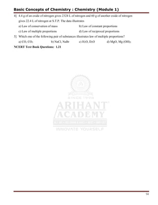14
4] 4.4 g of an oxide of nitrogen gives 2324 L of nitrogen and 60 g of another oxide of nitrogen
gives 22.4 L of nitrogen at S.T.P. The data illustrates
a) Law of conservation of mass b) Law of constant proportions
c) Law of multiple proportions d) Law of reciprocal proportions
5] Which one of the following pair of substances illustrates law of multiple proportions?
a) CO, CO2 b) NaCl, NaBr c) H2O, D2O d) MgO, Mg (OH)2
NCERT Text Book Questions: 1.21
Basic Concepts of Chemistry : Chemistry (Module 1)
 