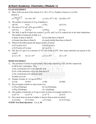 Arihant Academy: Chemistry (Module 1)
17
CLASS EXCERSICE
1] Mass of the one atom of the element X is 1.66 x 10-26
g. Number of atoms in 1 g of the
element is
a)
1.66×10−26
0
b) 1.66 x 1025
c) 1.66 x 10-26
x No d) 6.024 x 1025
2] The number of molecules in 16 g of methane is
a)0.1NA b) NA c) 2NA d) 0.2 NA
3] The mass of 112 cm3
of O2 gas at STP is
a) 0.16 g b) 0.8 g c) 0.08 g d) 1.6 g
4] The flask A and B of equal size contain 2 g of H2 and 2 g of N2 respectively at the same temperature.
The number of molecules in flask A is:
a) Same as those in flask B b) Less than those in flask B
c) Greater than those in flask B d) exactly double than those in flask B
5] Which of the following has the largest number of atoms?
a) 0.5 g atom of Cu b) 0.635 g of Cu
c) 0.25 moles of Cu atom d) 1 g of Cu
6] One litre of a gas is at a pressure of 10-6
mm of Hg at 250
C. How many molecules are present in the
vessel?
a) 3.2 x 106
b) 3.2 x 1013
c) 3.2 x 1010
d) 3 x 104
HOME EXCERSICE
1] The containers P and Q of equal volume (1litre each) contain 6 g of O2 and SO2 respectively
at 300 K and 1 atmosphere. Then.
a) No. of molecules in P is less than that in Q
b) No. of the molecules in Q is less than that in P
c) No. of molecules in P and Q are same
d) either (a) or (b)
2] Number of moles in 1 m3
gas at NTP is
a) 4.46 b) 44.6 c) 446 d) 4460
3] 80 g of oxygen contains as many atoms as in
a) 10 g of hydrogen b) 5 g of hydrogen
c) 80 g of hydrogen d) 1 g hydrogen
4] The number of molecules in 18 mg of water in terms of Avogadro number N is
a) 10-3
N b) 10-2
N c) 10-1
N d) 10 N
5] How many times an atom of sulphur is heavier than an atom of carbon?
a) 32 times b) 12 times c) 8/3 times d) 12/32 times
NCERT Text Book Questions: 1. 1, 1. 30
 