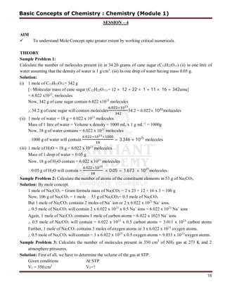18
SESSION – 4
AIM
 To understand Mole Concept upto greater extent by working critical numericals.
THEORY
Sample Problem 1:
Calculate the number of molecules present (i) in 34.20 grams of cane sugar (C12H22O11) (ii) in one litre of
water assuming that the density of water is 1 g/cm3
. (iii) In one drop of water having mass 0.05 g.
Solution:
(i) 1 mole of C12H22O11= 342 g
[Molecular mass of cane sugar (C12H22O11) = 12 × 12 + 22 × 1 + 11 × 16 = 342amu]
= 6.022 x1023
, molecules
Now, 342 g of cane sugar contain 6.022 x1023
molecules
∴ 34.2 g of cane sugar will contain molecules
. ×
34.2 = 6.022× 10 molecules
(ii) 1 mole of water = 18 g = 6.022 x 1023
molecules
Mass of 1 litre of water = Volume x density = 1000 mL x 1 g mL-1
= 1000g
Now, 18 g of water contains = 6.022 x 1023
molecules
1000 g of water will contain
. × ×
= 3.346 × 1025
molecules
(iii) 1 mole of H2O = 18 g = 6.022 x 1023
molecules
Mass of 1 drop of water = 0.05 g
Now, 18 g of H2O contain = 6.022 x 1023
molecules
0.05 g of H2O will contain =
. ×
× 0.05 = 1.673 × 1021
molecules.
Sample Problem 2: Calculate the number of atoms of the constituent elements in 53 g of Na2CO3.
Solution: By mole concept.
1 mole of Na2CO3 = Gram formula mass of Na2CO3 = 2 x 23 + 12 + 16 x 3 = 106 g
Now, 106 g of Na2CO3 = 1 mole  53 g of Na2CO3= 0.5 mole of Na2CO3
But 1 mole of Na2CO3 contains 2 moles of Na+
ion or 2 x 6.022 x 1023
Na+
ions.
∴ 0.5 mole of Na2CO3 will contain 2 x 6.022 x 1023
x 0.5 Na+
ions = 6.022 x 1023
Na+
ions
Again, 1 mole of Na2CO3 contains 1 mole of carbon atoms = 6.022 x 1023 Na+
ions
∴ 0.5 mole of Na2CO3 will contain = 6.022 x 1023
x 0.5 carbon atoms = 3.011 x 1023
carbon atoms
Further, 1 mole of Na2CO3 contains 3 moles of oxygen atoms or 3 x 6.022 x 1023
oxygen atoms.
∴ 0.5 mole of Na2CO3 will contain = 3 x 6.022 x 1023
x 0.5 oxygen atoms = 9.033 x 1023
oxygen atoms.
Sample Problem 3: Calculate the number of molecules present in 350 cm3
of NH3 gas at 273 K and 2
atmosphere pressures.
Solution: First of all, we have to determine the volume of the gas at STP.
Given conditions At STP
V1 = 350 cm3
V2=?
Basic Concepts of Chemistry : Chemistry (Module 1)
 