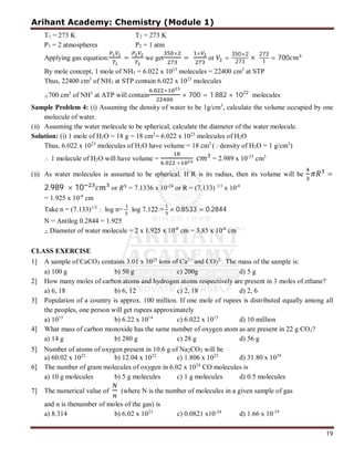 Arihant Academy: Chemistry (Module 1)
19
T1 = 273 K T2 = 273 K
P1 = 2 atmospheres P2 = 1 atm
Applying gas equation: = we get
×
=
×
or =
350×2
273
×
273
1
= 700
By mole concept, 1 mole of NH3 = 6.022 x 1023
molecules = 22400 cm3
at STP
Thus, 22400 cm3
of NH3 at STP contain 6.022 x 1023
molecules
∴700 cm3
of NH3
at ATP will contain
. ×
× 700 = 1.882 × 1022
molecules
Sample Problem 4: (i) Assuming the density of water to be 1g/cm3
, calculate the volume occupied by one
molecule of water.
(ii) Assuming the water molecule to be spherical, calculate the diameter of the water molecule.
Solution: (i) 1 mole of H2O = 18 g = 18 cm3
= 6.022 x 1023
molecules of H2O
Thus, 6.022 x 1023
molecules of H2O have volume = 18 cm3
(density of H2O = 1 g/cm3
)
 1 molecule of H2O will have volume =
. ×
= 2.989 x 10-23
cm3
(ii) As water molecules is assumed to be spherical. If R is its radius, then its volume will be =
2.989 × 10 or = 7.1336 x 10-24
or R = (7.133) 1/3
x 10-8
= 1.925 x 10-8
cm
Take n = (7.133)1/3
 log n= log 7.122 = × 0.8533 = 0.2844
N = Antilog 0.2844 = 1.925
∴ Diameter of water molecule = 2 x 1.925 x 10-8
cm = 3.85 x 10-8
cm
CLASS EXERCISE
1] A sample of CaCO3 contains 3.01 x 1023
ions of Ca2+
and CO3
2-
. The mass of the sample is:
a) 100 g b) 50 g c) 200g d) 5 g
2] How many moles of carbon atoms and hydrogen atoms respectively are present in 3 moles of ethane?
a) 6, 18 b) 6, 12 c) 2, 18 d) 2, 6
3] Population of a country is approx. 100 million. If one mole of rupees is distributed equally among all
the peoples, one person will get rupees approximately
a) 1015
b) 6.22 x 1014
c) 6.022 x 1015
d) 10 million
4] What mass of carbon monoxide has the same number of oxygen atom as are present in 22 g CO2?
a) 14 g b) 280 g c) 28 g d) 56 g
5] Number of atoms of oxygen present in 10.6 g of Na2CO3 will be
a) 60.02 x 1022
b) 12.04 x 1022
c) 1.806 x 1023
d) 31.80 x 1028
6] The number of gram molecules of oxygen in 6.02 x 1024
CO molecules is
a) 10 g molecules b) 5 g molecules c) 1 g molecules d) 0.5 molecules
7] The numerical value of (where N is the number of molecules in a given sample of gas
and n is thenumber of moles of the gas) is
a) 8.314 b) 6.02 x 1023
c) 0.0821 x10-24
d) 1.66 x 10-19
 