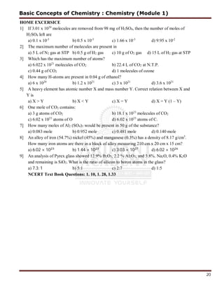 20
HOME EXCERSICE
1] If 3.01 x 1020
molecules are removed from 98 mg of H2SO4, then the number of moles of
H2SO4 left are
a) 0.1 x 10-3
b) 0.5 x 10-3
c) 1.66 x 10-3
d) 9.95 x 10-2
2] The maximum number of molecules are present in
a) 5 L of N2 gas at STP b) 0.5 g of H2 gas c) 10 g of O2 gas d) 15 L of H2 gas at STP
3] Which has the maximum number of atoms?
a) 6.022 x 1021
molecules of CO2 b) 22.4 L of CO2 at N.T.P.
c) 0.44 g of CO2 d) 1 molecules of ozone
4] How many H-atoms are present in 0.04 g of ethanol?
a) 6 x 1020
b) 1.2 x 1021
c) 3 x 1021
d) 3.6 x 1021
5] A heavy element has atomic number X and mass number Y. Correct relation between X and
Y is
a) X > Y b) X < Y c) X = Y d) X = Y (1 – Y)
6] One mole of CO2 contains:
a) 3 g atoms of CO2 b) 18.1 x 1023
molecules of CO2
c) 6.02 x 1023
atoms of O d) 6.02 x 1023
atoms of C.
7] How many moles of Al2 (SO4)3 would be present in 50 g of the substance?
a) 0.083 mole b) 0.952 mole c) 0.481 mole d) 0.140 mole
8] An alloy of iron (54.7%) nickel (45%) and manganese (0.3%) has a density of 8.17 g/cm3
.
How many iron atoms are there in a block of alloy measuring 210 cm x 20 cm x 15 cm?
a) 6.02 × 10 b) 1.44 × 10 c) 3.03 × 10 d) 6.02 × 10
9] An analysis of Pyrex glass showed 12.9% B2O3, 2.2 % Al2O3, and 3.8%. Na2O, 0.4% K2O
and remaining is SiO2. What is the ratio of silicon to boron atoms in the glass?
a) 7.3: 1 b) 5:1 c) 2:7 d) 1:5
NCERT Text Book Questions: 1. 10, 1. 28, 1.33
Basic Concepts of Chemistry : Chemistry (Module 1)
 