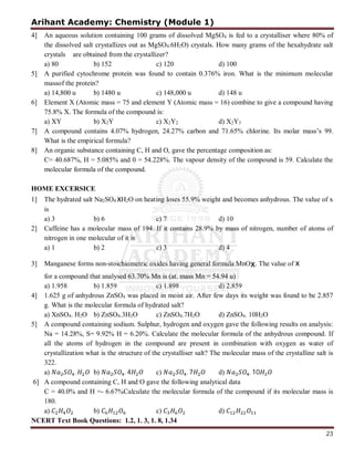 Arihant Academy: Chemistry (Module 1)
23
4] An aqueous solution containing 100 grams of dissolved MgSO4 is fed to a crystalliser where 80% of
the dissolved salt crystallizes out as MgSO4.6H2O) crystals. How many grams of the hexahydrate salt
crystals are obtained from the crystallizer?
a) 80 b) 152 c) 120 d) 100
5] A purified cytochrome protein was found to contain 0.376% iron. What is the minimum molecular
massof the protein?
a) 14,800 u b) 1480 u c) 148,000 u d) 148 u
6] Element X (Atomic mass = 75 and element Y (Atomic mass = 16) combine to give a compound having
75.8% X. The formula of the compound is:
a) XY b) X2Y c) X2Y2 d) X2Y3
7] A compound contains 4.07% hydrogen, 24.27% carbon and 71.65% chlorine. Its molar mass’s 99.
What is the empirical formula?
8] An organic substance containing C, H and O, gave the percentage composition as:
C= 40.687%, H = 5.085% and 0 = 54.228%. The vapour density of the compound is 59. Calculate the
molecular formula of the compound.
HOME EXCERSICE
1] The hydrated salt Na2SO4 xH2O on heating loses 55.9% weight and becomes anhydrous. The value of x
is
a) 3 b) 6 c) 7 d) 10
2] Caffeine has a molecular mass of 194. If it contains 28.9% by mass of nitrogen, number of atoms of
nitrogen in one molecular of it is
a) 1 b) 2 c) 3 d) 4
3] Manganese forms non-stoichiometric oxides having general formula MnOx. The value of x
for a compound that analysed 63.70% Mn is (at. mass Mn = 54.94 u)
a) 1.958 b) 1.859 c) 1.898 d) 2.859
4] 1.625 g of anhydrous ZnSO4 was placed in moist air. After few days its weight was found to be 2.857
g. What is the molecular formula of hydrated salt?
a) XnSO4. H2O b) ZnSO4.3H2O c) ZnSO4.7H2O d) ZnSO4. 10H2O
5] A compound containing sodium. Sulphur, hydrogen and oxygen gave the following results on analysis:
Na = 14.28%, S= 9.92% H = 6.20%. Calculate the molecular formula of the anhydrous compound. If
all the atoms of hydrogen in the compound are present in combination with oxygen as water of
crystallization what is the structure of the crystalliser salt? The molecular mass of the crystalline salt is
322.
a) . b) . 4 c) . 7 d) . 10
6] A compound containing C, H and O gave the following analytical data
C = 40.0% and H =- 6.67%Calculate the molecular formula of the compound if its molecular mass is
180.
a) b) c) d)
NCERT Text Book Questions: 1.2, 1. 3, 1. 8, 1.34
 