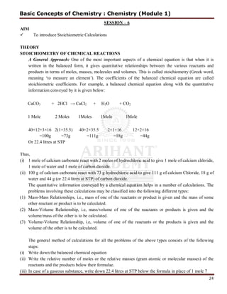 24
SESSION – 6
AIM
 To introduce Stoichiometric Calculations
THEORY
STOICHIOMETRY OF CHEMICAL REACTIONS
A General Approach: One of the most important aspects of a chemical equation is that when it is
written in the balanced form, it gives quantitative relationships between the various reactants and
products in terms of moles, masses, molecules and volumes. This is called stoichiometry (Greek word,
meaning ‘to measure an element’). The coefficients of the balanced chemical equation are called
stoichiometric coefficients. For example, a balanced chemical equation along with the quantitative
information conveyed by it is given below:
CaCO3 + 2HCl → CaCl2 + H2O + CO2
1 Mole 2 Moles 1Moles 1Mole 1Mole
40+12+3×16 2(1+35.5) 40+2×35.5 2×1+16 12+2×16
=100g =73g =111g =18g =44g
Or 22.4 litres at STP
Thus,
(i) 1 mole of calcium carbonate react with 2 moles of hydrochloric acid to give 1 mole of calcium chloride,
1 mole of water and 1 mole of carbon dioxide.
(ii) 100 g of calcium carbonate react with 73 g hydrochloric acid to give 111 g of calcium Chloride, 18 g of
water and 44 g (or 22.4 litres at STP) of carbon dioxide.
The quantitative information conveyed by a chemical equation helps in a number of calculations. The
problems involving these calculations may be classified into the following different types:
(1) Mass-Mass Relationships, i.e., mass of one of the reactants or product is given and the mass of some
other reactant or product is to be calculated.
(2) Mass-Volume Relationship, i.e, mass/volume of one of the reactants or products is given and the
volume/mass of the other is to be calculated.
(3) Volume-Volume Relationship, i.e, volume of one of the reactants or the products is given and the
volume of the other is to be calculated.
The general method of calculations for all the problems of the above types consists of the following
steps:
(i) Write down the balanced chemical equation
(ii) Write the relative number of moles or the relative masses (gram atomic or molecular masses) of the
reactants and the products below their formulae.
(iii) In case of a gaseous substance, write down 22.4 litres at STP below the formula in place of 1 mole 7
Basic Concepts of Chemistry : Chemistry (Module 1)
 