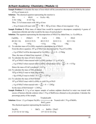 Arihant Academy: Chemistry (Module 1)
25
Sample Problem 1: Calculate the mass of iron which will be converted into its oxide (Fe3O4) by the action
of 18 g of steam on it.
Solution: The chemical equation representing the reaction is:
3Fe + 4H2O → Fe3O4+ 4H2
3×56 =168g 4×18=72g
Thus, 72 f of steam reacts with 168 g of iron
∴ 18 g of steam will react with × 18 = 42 g of iron ∴Mass of iron required = 42 g.
Sample Problem 2: What mass of slaked lime would be required to decompose completely 4 grams of
ammonium chloride and what would be the mass of each product?
Solution: The equation representing the decomposition of NH4CI by slaked lime, i.e. Ca (OH)2 is:
Ca(OH)2 + 2NH4Cl → CaCl2 + 2NH3 + 2H2O
40+2(1+16) 2(14+4+35.5) 40+2×35.5 2(14+3×1) 2(2×1+16)
=74g =107g =111g =34g =36g
(i) To calculate mass of Ca (OH)2 required to decompose 4g of NH4Cl.
From the above equation, 107 g of NH4Cl are decomposed by 74 g of Ca (OH)2
∴ 4 g of NH4Cl will be decomposed by Ca (OH)2=
74
107
× 4 = 2.766
Thus, the mass of slaked lime required = 2.766 g.
(ii) To calculate the mass of CaCl2 formed.
107 g of NH4Cl when reacted with Ca (OH)2 produce 111 g of CaCl2.
∴ 4 g of NH4Cl when reacted with Ca (OH)2 will produce CaCl2=
111
107
× 4 = 4.15
Hence the mass of CaCl2 produced = 4.15 g.
(iii) To calculate the mass of NH3 produced.
107 of react to form 34 of
∴ 4 of react to form = 4 × = 1.271
(iv) To calculate the mass of H2O formed
107 g of NH4Cl react with Ca (OH)2 to yield 36 g of H2O
∴ 4 g of NH4Cl when reacted with =
36
107
× 4 = 1.345
So the mass of H2O formed = 1.3458 g.
Sample Problem 3: 1.5 g of an impure sample of sodium sulphate dissolved in water was treated with
excess of barium chloride solution when 1.74 g of BaSO4was obtained as dry precipitate. Calculate the
percentage purity of the sample.
Solution: Given: 1.5 g of impure Na2SO4
Treated with
Treated with 1.74 g of BaSO4
The chemical equation representing the reaction is:
Na2SO4 + BaCl2 → BaSO4 + 2NaCl
2×23+32+4×16=142g 137+32+4×16=233g
 
