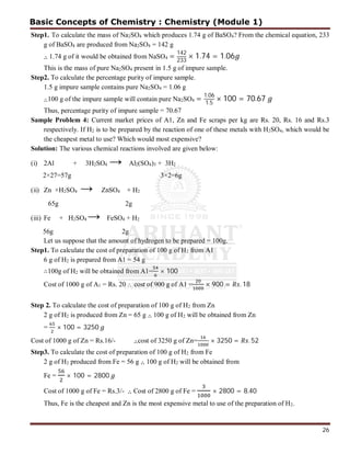 26
Step1. To calculate the mass of Na2SO4 which produces 1.74 g of BaSO4? From the chemical equation, 233
g of BaSO4 are produced from Na2SO4 = 142 g
∴ 1.74 g of it would be obtained from NaSO4 =
142
233
× 1.74 = 1.06
This is the mass of pure Na2SO4 present in 1.5 g of impure sample.
Step2. To calculate the percentage purity of impure sample.
1.5 g impure sample contains pure Na2SO4 = 1.06 g
∴100 g of the impure sample will contain pure Na2SO4 = 1.06
1.5
× 100 = 70.67
Thus, percentage purity of impure sample = 70.67
Sample Problem 4: Current market prices of A1, Zn and Fe scraps per kg are Rs. 20, Rs. 16 and Rs.3
respectively. If H2 is to be prepared by the reaction of one of these metals with H2SO4, which would be
the cheapest metal to use? Which would most expensive?
Solution: The various chemical reactions involved are given below:
(i) 2Al + 3H2SO4 → Al2(SO4)3 + 3H2
2×27=57g 3×2=6g
(ii) Zn +H2SO4 → ZnSO4 + H2
65g 2g
(iii) Fe + H2SO4 → FeSO4 + H2
56g 2g
Let us suppose that the amount of hydrogen to be prepared = 100g.
Step1. To calculate the cost of preparation of 100 g of H2 from A1
6 g of H2 is prepared from A1 = 54 g
∴100g of H2 will be obtained from A1= × 100
Cost of 1000 g of A1 = Rs. 20  cost of 900 g of A1 = × 900 = . 18
Step 2. To calculate the cost of preparation of 100 g of H2 from Zn
2 g of H2 is produced from Zn = 65 g ∴ 100 g of H2 will be obtained from Zn
= × 100 = 3250
Cost of 1000 g of Zn = Rs.16/- ∴cost of 3250 g of Zn= × 3250 = . 52
Step3. To calculate the cost of preparation of 100 g of H2 from Fe
2 g of H2 produced from Fe = 56 g ∴ 100 g of H2 will be obtained from
Fe = × 100 = 2800
Cost of 1000 g of Fe = Rs.3/- ∴ Cost of 2800 g of Fe = × 2800 = 8.40
Thus, Fe is the cheapest and Zn is the most expensive metal to use of the preparation of H2.
Basic Concepts of Chemistry : Chemistry (Module 1)
 