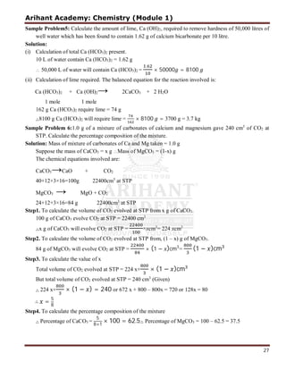 Arihant Academy: Chemistry (Module 1)
27
Sample Problem5: Calculate the amount of lime, Ca (OH)2, required to remove hardness of 50,000 litres of
well water which has been found to contain 1.62 g of calcium bicarbonate per 10 litre.
Solution:
(i) Calculation of total Ca (HCO3)2 present.
10 L of water contain Ca (HCO3)2 = 1.62 g
 50,000 L of water will contain Ca (HCO3)2 =
.
× 50000 = 8100
(ii) Calculation of lime required. The balanced equation for the reaction involved is:
Ca (HCO3)2 + Ca (OH)2→ 2CaCO3 + 2 H2O
1 mole 1 mole
162 g Ca (HCO3)2 require lime = 74 g
∴8100 g Ca (HCO3)2 will require lime = × 8100 = 3700 g = 3.7 kg
Sample Problem 6:1.0 g of a mixture of carbonates of calcium and magnesium gave 240 cm3
of CO2 at
STP. Calculate the percentage composition of the mixture.
Solution: Mass of mixture of carbonates of Ca and Mg taken = 1.0 g
Suppose the mass of CaCO3 = x g Mass of MgCO3 = (1-x) g
The chemical equations involved are:
CaCO3→CaO + CO2
40+12+3×16=100g 22400cm3
at STP
MgCO3 → MgO + CO2
24+12+3×16=84 g 22400cm3
at STP
Step1. To calculate the volume of CO2 evolved at STP from x g of CaCO3.
100 g of CaCO3 evolve CO2 at STP = 22400 cm3
∴x g of CaCO3 will evolve CO2 at STP = ×xcm3
= 224 xcm3
Step2. To calculate the volume of CO2 evolved at STP from, (1 – x) g of MgCO3.
84 g of MgCO3 will evolve CO2 at STP = × (1 − )cm3
= (1 − )cm
Step3. To calculate the value of x
Total volume of CO2 evolved at STP = 224 x+ × (1 − )cm
But total volume of CO2 evolved at STP = 240 cm3
(Given)
∴ 224 x+ × (1 − ) = 240 or 672 x + 800 – 800x = 720 or 128x = 80
∴ = 5
8
Step4. To calculate the percentage composition of the mixture
∴ Percentage of CaCO3 =
5
8×1
× 100 = 62.5∴ Percentage of MgCO3 = 100 – 62.5 = 37.5
 
