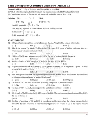 28
Sample Problem 7: 3.0 g of H2 reacts with 29.0 g of O2 to form H2O.
(i) Which is the limiting reactant? (ii)Calculate the maximum amount of H2O that can be formed.
(ii) Calculate the amount of the reactant left unreacted. Molecular mass of H2 = 2.016
Solution: 2H2 + O2→ 2H2O
2×2 = 4.0g 32 g 2× (2+16) =36
3 g of H2 require O2 = × 3 = 24
Thus, O2(29g) is present in excess. Hence, H2 is the limiting reactant
H2O formed = × 3 = 27
O2 left unreacted = 29 − 24 = 5.0
CLASS EXERCISE
1] 2.79 gm of iron is completely converted into rust (Fe2O3). Weight of the oxygen in the rust is
a) 2 g b) 1.1g c) 3g d) 1.8 g
2] What is the volume (in lit) of CO2 liberated at STP, when 2.12 grams of sodium carbonate (mol. wt.
106) is treated with excess of dilute HCl?
a) 2.28 b) 0.448 c) 44.8 d) 22.4
3] 2 Moles of BaCl2 react with excess of dil.H2SO4. The no. of moles of BaSO4 formed is
a) 3 moles b) 4 moles c) 2 moles d) ½ mole
4] Number of moles of KClO3 required to produced 5.6 litres of O2 at STP is
a) 1/6 b) 1/8 c) ½ d) 1/3
5] 10 gram of a mixture of CaCO3 and Na2CO3 on ignition suffered a loss in weight of 2.2 gram. The mass
ratio of CaCO3 and Na2CO3 is
a) 1 : 1 b) 1 : 1.4 c) 1.4 : 1 d) 1.75 : 1
6] How many grams of CaCO3 are required to produce carbon dioxide that is sufficient for the conversion
of 0.1 mole sodium carbonate to sodium bicarbonate?
a) 1 gram b) 10 gram c) 100 gram d) 1000 gram
7] The mass of CaO that shall be obtained by heating 20 kg of 90 % pure lime stone is
a) 11.2 kg b) 8.4 kg c) 10.08 kg d) 16.8 kg
8] The mass of 70% H2SO4 by mass required for neutralisation of 1 mol of NaOH is
a) 49 g b) 98 g c) 70 g d) 34.3 g
9] If 0.50 mole of BaCl2is mixed with 0.20 mole of Na3PO4. The maximum number of moles of Ba3(PO4)2
that can be formed is
a) 0.70 b) 0.53 c) 0.20 d) 0.10
10] One litre of a mixture of CO and CO2 is passed over red hot coke when the volume increased to 1.6
litre under the same conditions of temperature and pressure. The volume of CO in the original mixture
is
a) 400 ml b) 600 ml c) 500 ml d) 800 ml
Basic Concepts of Chemistry : Chemistry (Module 1)
 