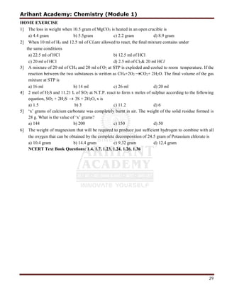 Arihant Academy: Chemistry (Module 1)
29
HOME EXERCISE
1] The loss in weight when 10.5 gram of MgCO3 is heated in an open crucible is
a) 4.4 gram b) 5.5gram c) 2.2 gram d) 8.9 gram
2] When 10 ml of H2 and 12.5 ml of Cl2are allowed to react, the final mixture contains under
the same conditions
a) 22.5 ml of HCl b) 12.5 ml of HCl
c) 20 ml of HCl d) 2.5 ml of Cl2& 20 ml HCl
3] A mixture of 20 ml of CH4 and 20 ml of O2 at STP is exploded and cooled to room temperature. If the
reaction between the two substances is written as CH4+2O2 CO2+ 2H2O. The final volume of the gas
mixture at STP is
a) 16 ml b) 14 ml c) 26 ml d) 20 ml
4] 2 mol of H2S and 11.21 L of SO2 at N.T.P. react to form x moles of sulphur according to the following
equation, SO2 + 2H2S  3S + 2H2O, x is
a) 1.5 b) 3 c) 11.2 d) 6
5] ‘x’ grams of calcium carbonate was completely burnt in air. The weight of the solid residue formed is
28 g. What is the value of ‘x’ grams?
a) 144 b) 200 c) 150 d) 50
6] The weight of magnesium that will be required to produce just sufficient hydrogen to combine with all
the oxygen that can be obtained by the complete decomposition of 24.5 gram of Potassium chlorate is
a) 10.4 gram b) 14.4 gram c) 9.32 gram d) 12.4 gram
NCERT Text Book Questions: 1.4, 1.7, 1.23, 1.24, 1.26, 1.36
 