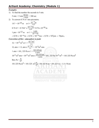 Arihant Academy: Chemistry (Module 1)
3
Examples
1) To find the number the seconds in 5 min.
5 min = 5 min = 300 sec
2) To convert 0.74 A° into picometre.
1A° = 10-10 m or 1=
10−10
1
0.74 A° = 0.74A° x = 0.74 x 10-10 m
1 pm = 10-12 m or 1 =
∴ 0.74 × 10 = 0.74 × 10 = 0.74 × 10 = 74 ∴
Convertion of litre - atmosphere to joule
1L = 10-3 m3 or 1 =
1L atm = 1 L atm x = 10-3m3 atm
1 atm = 101, 325 Pa or 1 =
,
10-3 m3 atm = 10-3 m3 atm x
,
= 101, 325 Pa 10-3 m3 = 101.325 Pa.m3
But, Pa = 2
101.325 Pa.m3 = 101.325 .m3
2= 101.325 N.m = 101.325 J ( 1 J = N.m)
 