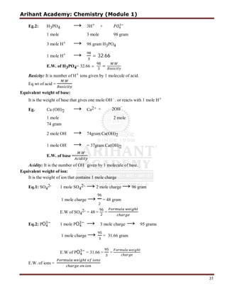 Arihant Academy: Chemistry (Module 1)
31
Eg.2: H3PO4 → 3H+ +
3 mole H+ → 98 gram H3PO4
1 mole H+ → = 32.66
E.W. of H3PO4= 32.66 =
98
3
=
.
Basicity: It is number of H+ ions given by 1 molecule of acid.
Eq.wt of acid =
.
+
2 → Ca2+
1 mole 2 mole
74 gram
2 mole OH → 74gram Ca(OH)2
1 mole OH → = 37gram Ca(OH)2
E.W. of base =
.
Acidity: It is the number of OH 
given by 1 molecule of base.
Equivalent weight of ion:
It is the weight of ion that contains 1 mole charge
Eq.1: SO4
2- 1 mole SO4
2- →2 mole charge →96 gram
1 mole charge →
96
2
= 48 gram
E.W of SO4
2- = 48 =
96
2
=
Eq.2: PO 1 mole PO → 3 mole charge → 95 grams
1 mole charge → = 31.66 gram
E.W of PO = 31.66 = =
ℎ
ℎ
E.W. of ions =
Eg. Ca (OH)
1 mole 3 mole 98 gram
Equivalent weight of base:
It is the weight of base that gives one mole OH
. or reacts with 1 mole H
+ 2OH 
 