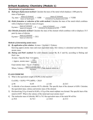 Arihant Academy: Chemistry (Module 1)
33
Determination of equivalent mass:
(i) Hydrogen displacement method: Calculate the mass of the metal which displaces 1.008 parts by
mass of hydrogen.
Eq. mass = × 1.008 =
( )
× 11200
(ii) Oxide formation or reduction of the oxide method: Calculate the mass of the metal which combines
with or displaces 8 parts by mass of oxygen.
Eq.mass = × 8 = ( ) 2
× 5600
(iii) Chloride formation method: Calculate the mass of the element which combines with or displaces 35.5
parts by mass of chlorine
Eq.mass = × 35.5
Methods of determining atomic mass:
(i) By application of the relation: At.mass = Eq.mass × Valency
Knowing approx.atomic mass and exact equivalent mass, first valency is calculated and then the exact
atomic mass.
(ii) Dulong and Petit’s method: For solid elements (except Be, B, C and Si), according to Dulong and
Petit’s law
At.mass ×Specific Heat =6.4 approx.
∴ Approx. atomic mass =
.
.
Exact atomic mass = Eq.wt ×Valency
Where, Valency =
.
.
(Take nearest whole no.)
CLASS EXERCISE
1] What is the equivalent weight of H3PO4 in the reaction?
Ca (OH)2 + H3PO4→CaHPO4 + 2H2O
a) 98 b) 49 c) 3.66 d) 24.5
2] A chloride of an element contains 49.5% chloride. The specific heat of the element is 0.056. Calculate
the equivalent mass, valency and atomic mass of the element
3] On dissolving 2.0 g of metal in H2SO4, 4.51g of the metal sulphate was formed. The specific heat of the
metal is 0.057. What is the valency of the metal and exact atomic mass?
4] The molecular mass of chloride, MCl is 74.5 the equivalent mass of the metal M will be:
a) 39.0 b) 74.5 c) 110.0 d) 35.5
 