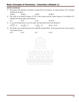 34
HOME EXERCISE
1] One gram of the chloride was found to contain 0.835 g of chlorine. Its vapour density is 85. Calculate
itsmolecular formula.
a) b) c) d)
2] The oxide of an element contains 32.33% of the element and the vapour density of its chloride is79.
Calculate the atomic mass of the element.
a) 8 b) 32 c) 10 d) 15.28
3] A1, g of an element gives A2 g of its oxide. The equivalent mass of the element is
a) × 8 b) × 8 c) × 8 d) (A2 –A1) 8
4] The oxide of an element possesses the molecular formula M2O3. If the equivalent mass of the metal is
9, its atomic mass is
a) 27 b) 18 c) 9 d) 4.5
Basic Concepts of Chemistry : Chemistry (Module 1)
 