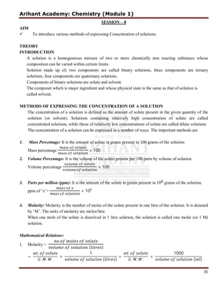 Arihant Academy: Chemistry (Module 1)
35
SESSION – 8
AIM
 To introduce various methods of expressing Concentration of solutions.
THEORY
INTRODUCTION
A solution is a homogeneous mixture of two or more chemically non reacting substance whose
composition can be varied within certain limits.
Solution made up of; two components are called binary solutions, three components are ternary
solutions, four components are quaternary solutions.
Components of binary solutions are solute and solvent.
The componet which is major ingredient and whose physical state is the same as that of solution is
called solvent.
METHODS OF EXPRESSING THE CONCENTRATION OF A SOLUTION
The concentration of a solution is defined as the amount of solute present in the given quantity of the
solution (or solvent). Solutions containing relatively high concentration of solute are called
concentrated solutions, while those of relatively low concentrations of solute are called dilute solutions
The concentration of a solution can be expressed in a number of ways. The important methods are
1. Mass Percentage: It is the amount of solute in grams present in 100 grams of the solution
Mass percentage × 100
2. Volume Percentage: It is the volume of the solute present per 100 parts by volume of solution.
Volume percentage × 100
3. Parts per million (ppm): It is the amount of the solute in grams present in 106 grams of the solution.
ppm of ‘x’= × 106
4. Molarity: Molarity is the number of moles of the solute present in one litre of the solution. It is denoted
by ‘M’. The units of molarity are moles/litre.
When one mole of the solute is dissolved in 1 litre solution, the solution is called one molar (or 1 M)
solution.
Mathematical Relations:
1. Molarity =
.
( )
=
.
. . .
×
1
( )
=
.
. . .
×
1000
( )
 