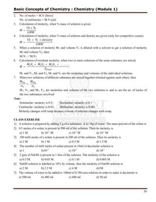 36
2. No. of moles = M.V.(litres)
No. of millimoles = M.V.(ml)
3. Calculation of molarity, when % mass of solution is given
=
10 × %
4. Calculation of molarity, when % mass of solution and density are given (only for competitive exams)
=
10 × % ×
5. When a solution of molarity M1 and volume V1 is diluted with a solvent to get a solution of molarity
M2 and volume V2, then
M1V1 = M2V2
6. Calculation of resultant molarity, when two or more solutions of the same substance are mixed.
=
+ + + … … … .
M1 and V1, M2 and V2, M3 and V3 are the molarities and volumes of the individual solutions.
7. When two solutions of different substance are mixed together (titrated against each other), then
=
M1, V1, and M2, V2, are molarities and volumes of the two solutions n1 and n2 are the no. of moles of
the two substances involved.
Note:
Semimolar: molarity is 0.5; Decimolar: molarity is 0.1
Centimolar: molarity is 0.01; Millimolar: molarity is 0.001
Molarity changes with temp because volume of solution changes with temp.
CLASS EXERCISE
1] A solution is prepared by adding 2 g of a substance. A to 18g of water. The mass percent of the solute is
2] 0.5 moles of a solute is present in 500 ml of the solution. Then its molarity is
a) 1 M b) 10-3
M c) 10-2
M d) 10-1
M
3] 100 milli moles of a solute is present in 200 ml of the solution. Then its molarity is
a) 2 M b) 1 M c) 0.5 M d) 1.5 M
4] The number of milli moles of solute present in 10ml of decimolar solution is
a) 1 b)10-3
c) 10-2
d) 10-1
5] 2 gms of NaOH is present in 1 litre of the solution. The molarity of the solution is
a) 0.5 M b) 0.05 M c) 0.1 M d) 0.005 M
6] NaOH solution is labelled as 10% by volume. then the molarity of NaOH solution is
a) 2 M b) 2.5 M c) 4 M d)1M
7] The volume of water to be added to 100ml of 0.5M urea solution in order to make it decimolar is
a) 500 ml b) 400 ml c) 600 ml d) 50 ml
Basic Concepts of Chemistry : Chemistry (Module 1)
 