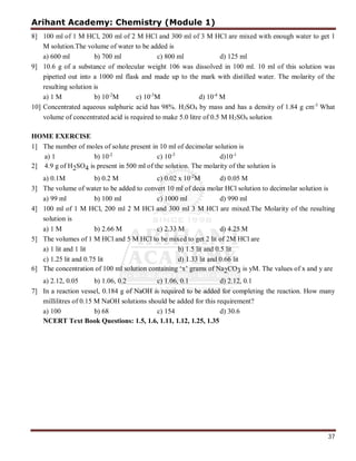 Arihant Academy: Chemistry (Module 1)
37
8] 100 ml of 1 M HCl, 200 ml of 2 M HCl and 300 ml of 3 M HCl are mixed with enough water to get 1
M solution.The volume of water to be added is
a) 600 ml b) 700 ml c) 800 ml d) 125 ml
9] 10.6 g of a substance of molecular weight 106 was dissolved in 100 ml. 10 ml of this solution was
pipetted out into a 1000 ml flask and made up to the mark with distilled water. The molarity of the
resulting solution is
a) 1 M b) 10-2
M c) 10-3
M d) 10-4
M
10] Concentrated aqueous sulphuric acid has 98%. H2SO4 by mass and has a density of 1.84 g cm-3
What
volume of concentrated acid is required to make 5.0 litre of 0.5 M H2SO4 solution
HOME EXERCISE
1] The number of moles of solute present in 10 ml of decimolar solution is
a) 1 b) 10-2
c) 10-3
d)10-1
2] 4.9 g of H2SO4 is present in 500 ml of the solution. The molarity of the solution is
a) 0.1M b) 0.2 M c) 0.02 x 10-2
M d) 0.05 M
3] The volume of water to be added to convert 10 ml of deca molar HCl solution to decimolar solution is
a) 99 ml b) 100 ml c) 1000 ml d) 990 ml
4] 100 ml of 1 M HCl, 200 ml 2 M HCl and 300 ml 3 M HCl are mixed.The Molarity of the resulting
solution is
a) 1 M b) 2.66 M c) 2.33 M d) 4.25 M
5] The volumes of 1 M HCl and 5 M HCl to be mixed to get 2 lit of 2M HCl are
a) 1 lit and 1 lit b) 1.5 lit and 0.5 lit
c) 1.25 lit and 0.75 lit d) 1.33 lit and 0.66 lit
6] The concentration of 100 ml solution containing ‘x’ grams of Na2CO3 is yM. The values of x and y are
a) 2.12, 0.05 b) 1.06, 0.2 c) 1.06, 0.1 d) 2.12, 0.1
7] In a reaction vessel, 0.184 g of NaOH is required to be added for completing the reaction. How many
millilitres of 0.15 M NaOH solutions should be added for this requirement?
a) 100 b) 68 c) 154 d) 30.6
NCERT Text Book Questions: 1.5, 1.6, 1.11, 1.12, 1.25, 1.35
 