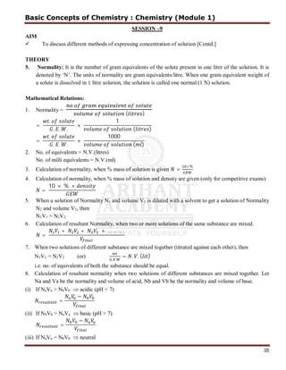 38
SESSION –9
AIM
 To discuss different methods of expressing concentration of solution [Contd.]
THEORY
5. Normality: It is the number of gram equivalents of the solute present in one litre of the solution. It is
denoted by ‘N’. The units of normality are gram equivalents/litre. When one gram equivalent weight of
a solute is dissolved in 1 litre solution, the solution is called one normal (1 N) solution.
Mathematical Relations:
1. Normality =
.
( )
=
.
. . .
×
1
( )
=
.
. . .
×
1000
( )
2. No. of equivalents = N.V.(litres)
No. of milli equivalents = N.V.(ml)
3. Calculation of normality, when % mass of solution is given =
×%
4. Calculation of normality, when % mass of solution and density are given (only for competitive exams)
=
10 × % ×
5. When a solution of Normality N1 and volume V1 is diluted with a solvent to get a solution of Normality
N2 and volume V2, then
N1V1 = N2V2
6. Calculation of resultant Normality, when two or more solutions of the same substance are mixed.
=
+ + + … … … .
7. When two solutions of different substance are mixed together (titrated against each other), then
N1V1 = N2V2 (or)
. .
= . . ( )
i.e. no. of equivalents of both the substance should be equal.
8. Calculation of resultant normality when two solutions of different substances are mixed together. Let
Na and Va be the normality and volume of acid, Nb and Vb be the normality and volume of base.
(i) If NaVa > NbVb  acidic (pH < 7)
=
−
(ii) If NbVb > NaVa  basic (pH > 7)
=
−
(iii) If NaVa = NbVb  neutral
Basic Concepts of Chemistry : Chemistry (Module 1)
 