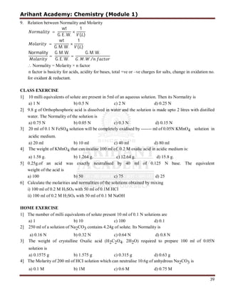 Arihant Academy: Chemistry (Module 1)
39
9. Relation between Normality and Molarity
=
wt
G. E. W.
×
1
( )
=
wt
G. M. W.
×
1
( )
Normality
=
G. M. W.
G. E. W.
=
G. M. W.
. . ./
 Normality = Molarity × n factor
n factor is basicity for acids, acidity for bases, total +ve or –ve charges for salts, change in oxidation no.
for oxidant & reductant.
CLASS EXERCISE
1] 10 milli equivalents of solute are present in 5ml of an aqueous solution. Then its Normality is
a) 1 N b) 0.5 N c) 2 N d) 0.25 N
2] 9.8 g of Orthophosphoric acid is dissolved in water and the solution is made upto 2 litres with distilled
water. The Normality of the solution is
a) 0.75 N b) 0.05 N c) 0.3 N d) 0.15 N
3] 20 ml of 0.1 N FeSO4 solution will be completely oxidised by ------- ml of 0.05N KMnO4 solution in
acidic medium.
a) 20 ml b) 10 ml c) 40 ml d) 80 ml
4] The weight of KMnO4 that can oxidise 100 ml of. 0.2 M oxalic acid in acidic medium is:
a) 1.58 g. b) 1.264 g. c) 12.64 g. d) 15.8 g.
5] 0.25g.of an acid was exactly neutralised by 40 ml of 0.125 N base. The equivalent
weight of the acid is
a) 100 b) 50 c) 75 d) 25
6] Calculate the molarities and normalities of the solutions obtained by mixing
i) 100 ml of 0.2 M H2SO4 with 50 ml of 0.1M HCl
ii) 100 ml of 0.2 M H2SO4 with 50 ml of 0.1 M NaOH
HOME EXERCISE
1] The number of milli equivalents of solute present 10 ml of 0.1 N solutions are
a) 1 b) 10 c) 100 d) 0.1
2] 250 ml of a solution of Na2CO3 contains 4.24g of solute. Its Normality is
a) 0.16 N b) 0.32 N c) 0.64 N d) 0.8 N
3] The weight of crystalline Oxalic acid (H2C2O4. 2H2O) required to prepare 100 ml of 0.05N
solution is
a) 0.1575 g b) 1.575 g c) 0.315 g d) 0.63 g
4] The Molarity of 200 ml of HCI solution which can neutralise 10.6g of anhydrous Na2CO3 is
a) 0.1 M b) 1M c) 0.6 M d) 0.75 M
 