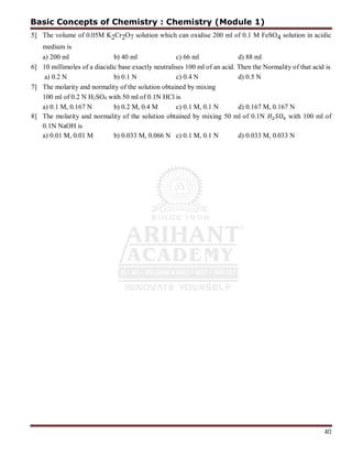 40
5] The volume of 0.05M K2Cr2O7 solution which can oxidise 200 ml of 0.1 M FeSO4 solution in acidic
medium is
a) 200 ml b) 40 ml c) 66 ml d) 88 ml
6] 10 millimoles of a diacidic base exactly neutralises 100 ml of an acid. Then the Normality of that acid is
a) 0.2 N b) 0.1 N c) 0.4 N d) 0.5 N
7] The molarity and normality of the solution obtained by mixing
100 ml of 0.2 N H2SO4 with 50 ml of 0.1N HCl is
a) 0.1 M, 0.167 N b) 0.2 M, 0.4 M c) 0.1 M, 0.1 N d) 0.167 M, 0.167 N
8] The molarity and normality of the solution obtained by mixing 50 ml of 0.1N with 100 ml of
0.1N NaOH is
a) 0.01 M, 0.01 M b) 0.033 M, 0.066 N c) 0.1 M, 0.1 N d) 0.033 M, 0.033 N
Basic Concepts of Chemistry : Chemistry (Module 1)
 